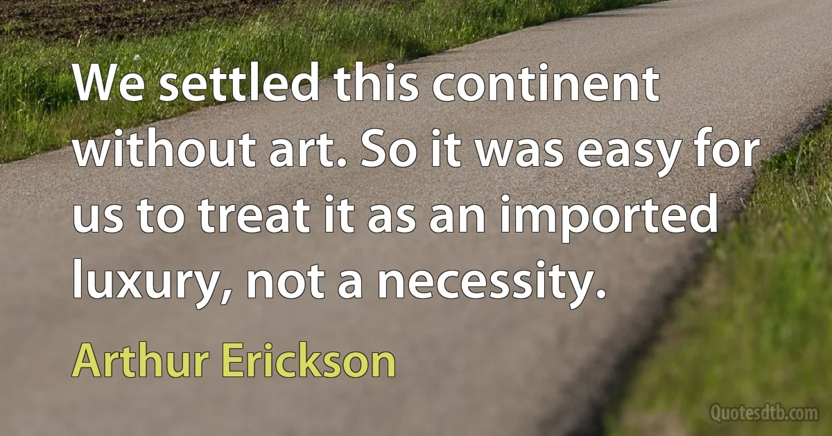 We settled this continent without art. So it was easy for us to treat it as an imported luxury, not a necessity. (Arthur Erickson)