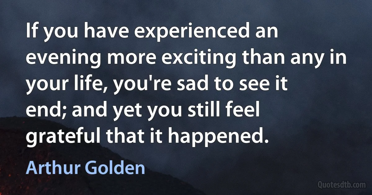 If you have experienced an evening more exciting than any in your life, you're sad to see it end; and yet you still feel grateful that it happened. (Arthur Golden)