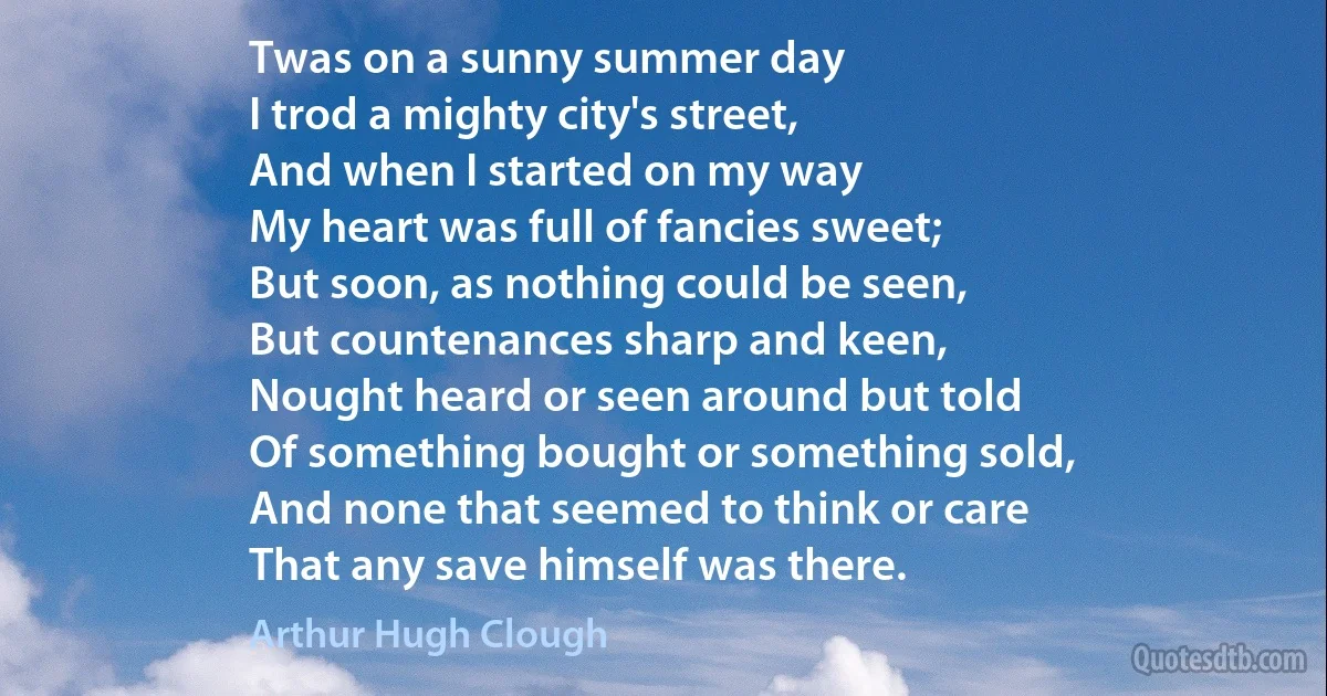 Twas on a sunny summer day
I trod a mighty city's street,
And when I started on my way
My heart was full of fancies sweet;
But soon, as nothing could be seen,
But countenances sharp and keen,
Nought heard or seen around but told
Of something bought or something sold,
And none that seemed to think or care
That any save himself was there. (Arthur Hugh Clough)