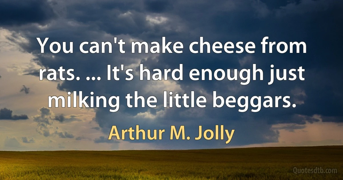 You can't make cheese from rats. ... It's hard enough just milking the little beggars. (Arthur M. Jolly)