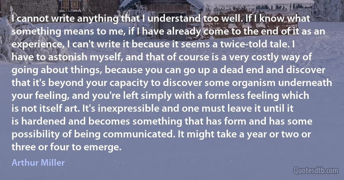 I cannot write anything that I understand too well. If I know what something means to me, if I have already come to the end of it as an experience, I can't write it because it seems a twice-told tale. I have to astonish myself, and that of course is a very costly way of going about things, because you can go up a dead end and discover that it's beyond your capacity to discover some organism underneath your feeling, and you're left simply with a formless feeling which is not itself art. It's inexpressible and one must leave it until it is hardened and becomes something that has form and has some possibility of being communicated. It might take a year or two or three or four to emerge. (Arthur Miller)