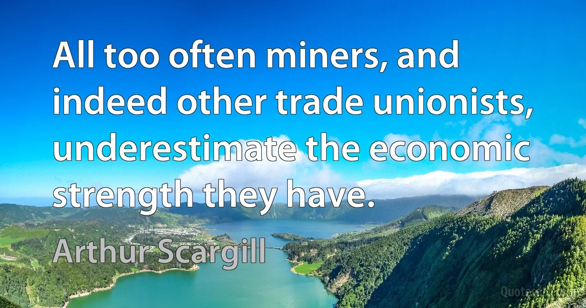 All too often miners, and indeed other trade unionists, underestimate the economic strength they have. (Arthur Scargill)