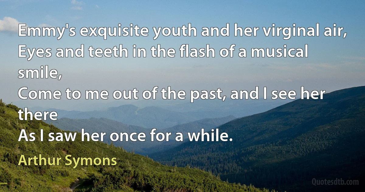 Emmy's exquisite youth and her virginal air,
Eyes and teeth in the flash of a musical smile,
Come to me out of the past, and I see her there
As I saw her once for a while. (Arthur Symons)