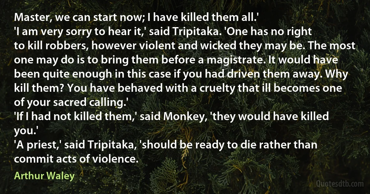 Master, we can start now; I have killed them all.'
'I am very sorry to hear it,' said Tripitaka. 'One has no right to kill robbers, however violent and wicked they may be. The most one may do is to bring them before a magistrate. It would have been quite enough in this case if you had driven them away. Why kill them? You have behaved with a cruelty that ill becomes one of your sacred calling.'
'If I had not killed them,' said Monkey, 'they would have killed you.'
'A priest,' said Tripitaka, 'should be ready to die rather than commit acts of violence. (Arthur Waley)