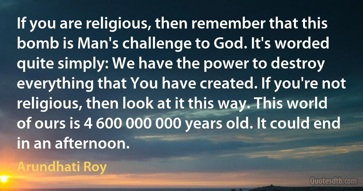 If you are religious, then remember that this bomb is Man's challenge to God. It's worded quite simply: We have the power to destroy everything that You have created. If you're not religious, then look at it this way. This world of ours is 4 600 000 000 years old. It could end in an afternoon. (Arundhati Roy)