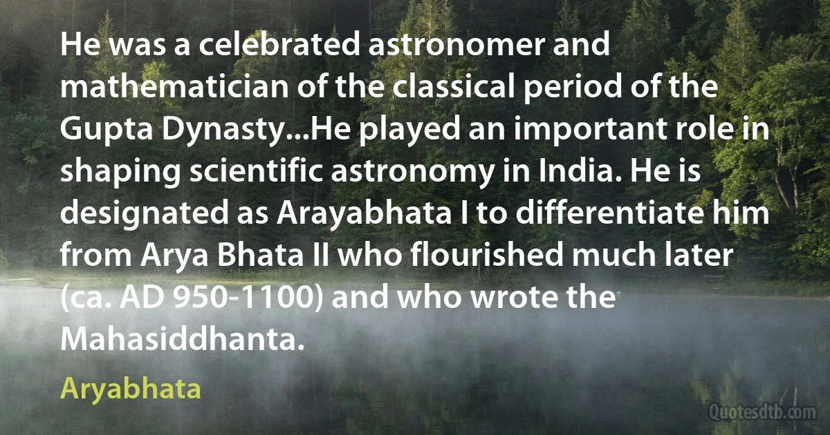 He was a celebrated astronomer and mathematician of the classical period of the Gupta Dynasty...He played an important role in shaping scientific astronomy in India. He is designated as Arayabhata I to differentiate him from Arya Bhata II who flourished much later (ca. AD 950-1100) and who wrote the Mahasiddhanta. (Aryabhata)