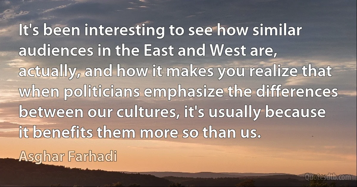 It's been interesting to see how similar audiences in the East and West are, actually, and how it makes you realize that when politicians emphasize the differences between our cultures, it's usually because it benefits them more so than us. (Asghar Farhadi)