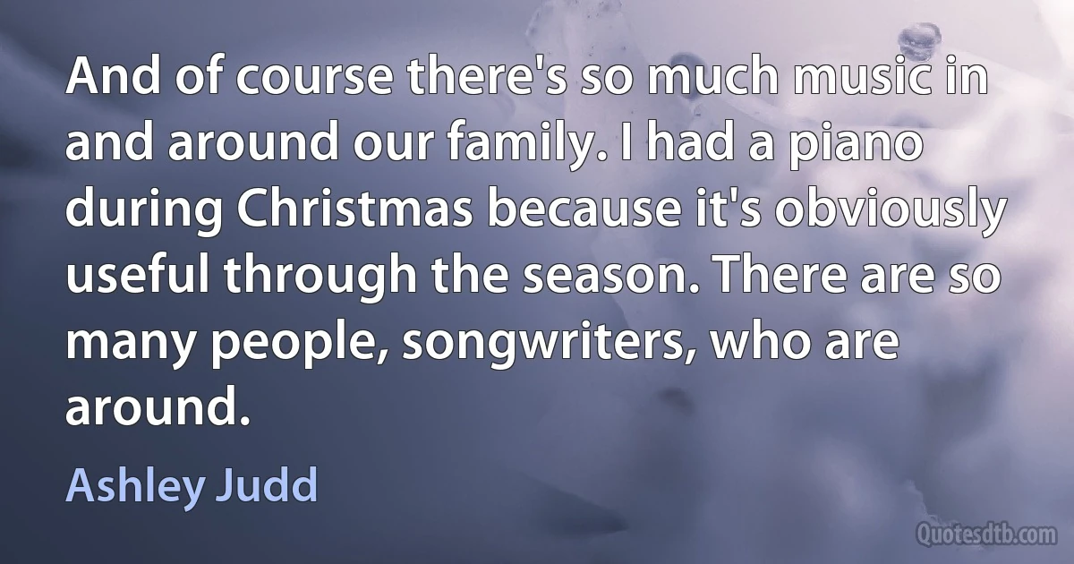 And of course there's so much music in and around our family. I had a piano during Christmas because it's obviously useful through the season. There are so many people, songwriters, who are around. (Ashley Judd)