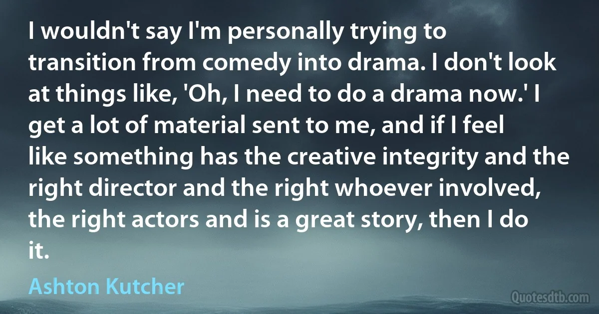 I wouldn't say I'm personally trying to transition from comedy into drama. I don't look at things like, 'Oh, I need to do a drama now.' I get a lot of material sent to me, and if I feel like something has the creative integrity and the right director and the right whoever involved, the right actors and is a great story, then I do it. (Ashton Kutcher)