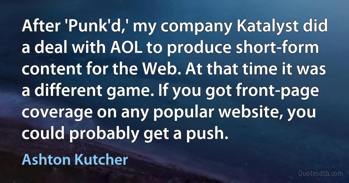 After 'Punk'd,' my company Katalyst did a deal with AOL to produce short-form content for the Web. At that time it was a different game. If you got front-page coverage on any popular website, you could probably get a push. (Ashton Kutcher)