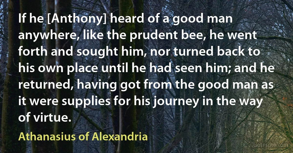 If he [Anthony] heard of a good man anywhere, like the prudent bee, he went forth and sought him, nor turned back to his own place until he had seen him; and he returned, having got from the good man as it were supplies for his journey in the way of virtue. (Athanasius of Alexandria)