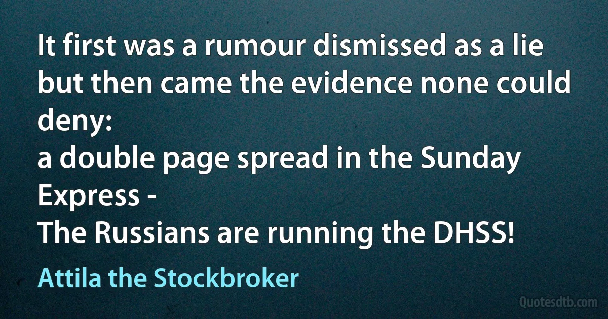 It first was a rumour dismissed as a lie
but then came the evidence none could deny:
a double page spread in the Sunday Express -
The Russians are running the DHSS! (Attila the Stockbroker)