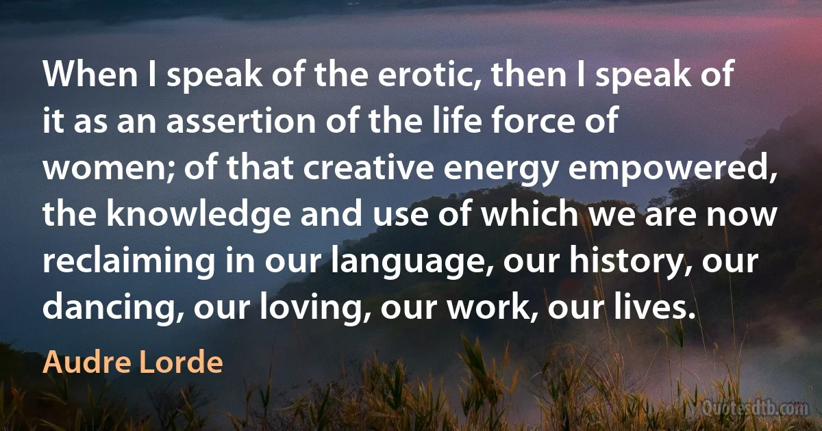 When I speak of the erotic, then I speak of it as an assertion of the life force of women; of that creative energy empowered, the knowledge and use of which we are now reclaiming in our language, our history, our dancing, our loving, our work, our lives. (Audre Lorde)