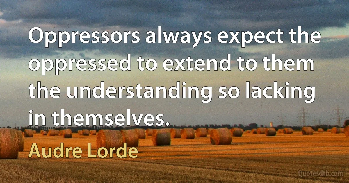 Oppressors always expect the oppressed to extend to them the understanding so lacking in themselves. (Audre Lorde)