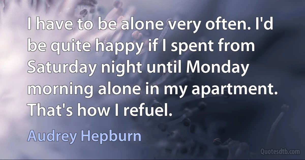 I have to be alone very often. I'd be quite happy if I spent from Saturday night until Monday morning alone in my apartment. That's how I refuel. (Audrey Hepburn)