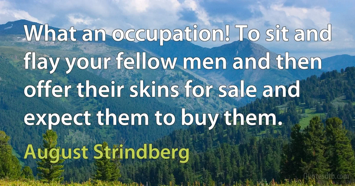 What an occupation! To sit and flay your fellow men and then offer their skins for sale and expect them to buy them. (August Strindberg)