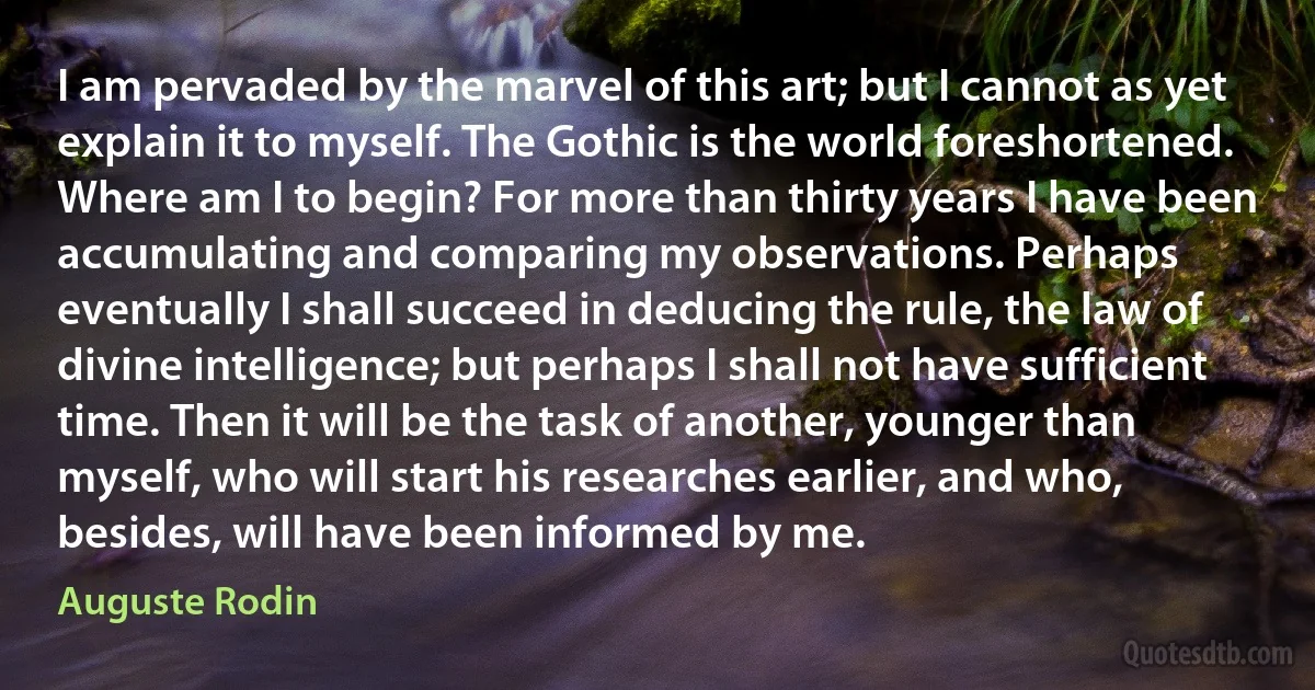 I am pervaded by the marvel of this art; but I cannot as yet explain it to myself. The Gothic is the world foreshortened. Where am I to begin? For more than thirty years I have been accumulating and comparing my observations. Perhaps eventually I shall succeed in deducing the rule, the law of divine intelligence; but perhaps I shall not have sufficient time. Then it will be the task of another, younger than myself, who will start his researches earlier, and who, besides, will have been informed by me. (Auguste Rodin)