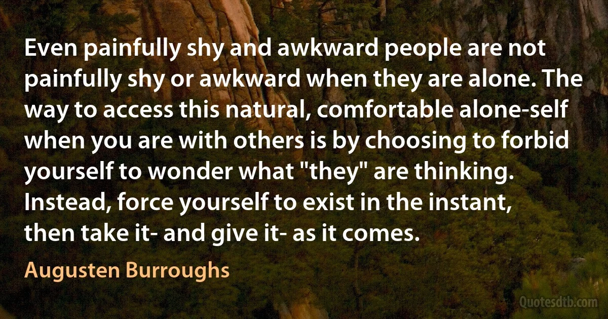 Even painfully shy and awkward people are not painfully shy or awkward when they are alone. The way to access this natural, comfortable alone-self when you are with others is by choosing to forbid yourself to wonder what "they" are thinking. Instead, force yourself to exist in the instant, then take it- and give it- as it comes. (Augusten Burroughs)