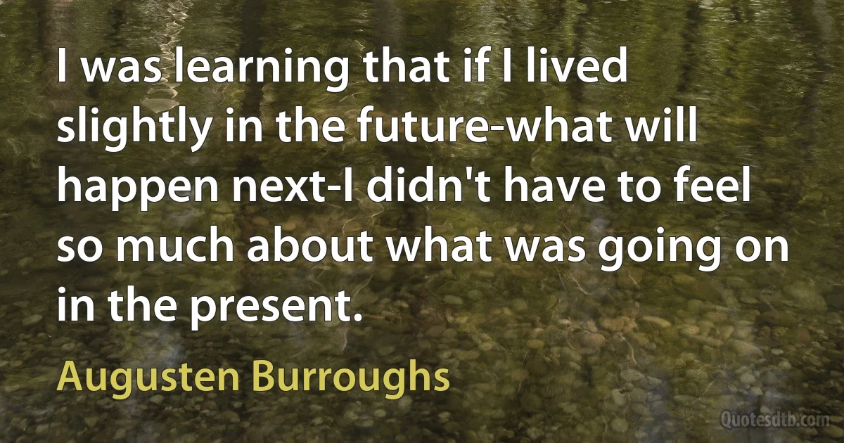 I was learning that if I lived slightly in the future-what will happen next-I didn't have to feel so much about what was going on in the present. (Augusten Burroughs)