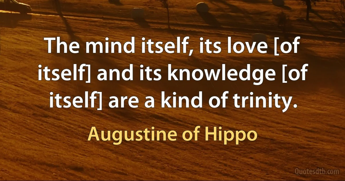 The mind itself, its love [of itself] and its knowledge [of itself] are a kind of trinity. (Augustine of Hippo)