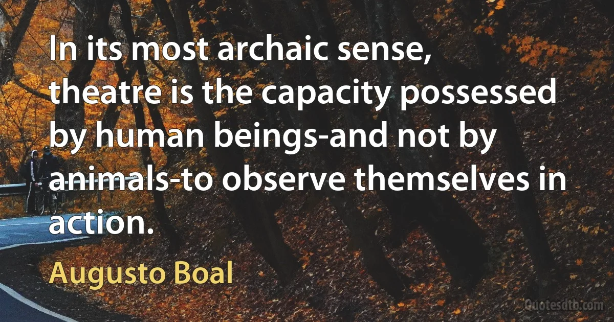 In its most archaic sense, theatre is the capacity possessed by human beings-and not by animals-to observe themselves in action. (Augusto Boal)