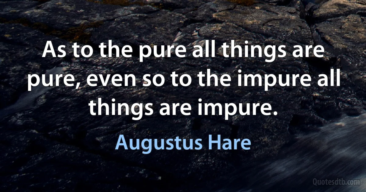 As to the pure all things are pure, even so to the impure all things are impure. (Augustus Hare)