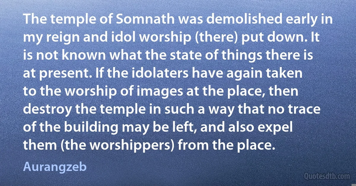 The temple of Somnath was demolished early in my reign and idol worship (there) put down. It is not known what the state of things there is at present. If the idolaters have again taken to the worship of images at the place, then destroy the temple in such a way that no trace of the building may be left, and also expel them (the worshippers) from the place. (Aurangzeb)