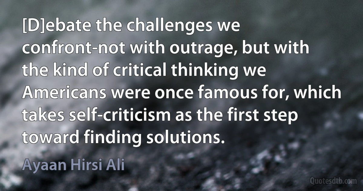 [D]ebate the challenges we confront-not with outrage, but with the kind of critical thinking we Americans were once famous for, which takes self-criticism as the first step toward finding solutions. (Ayaan Hirsi Ali)