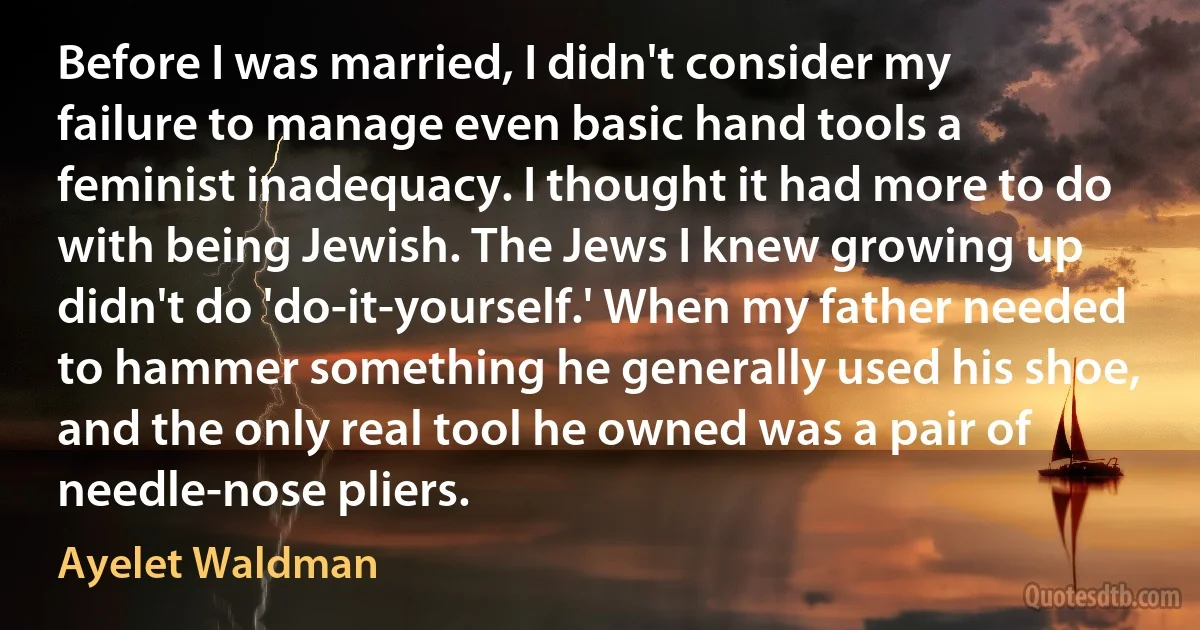 Before I was married, I didn't consider my failure to manage even basic hand tools a feminist inadequacy. I thought it had more to do with being Jewish. The Jews I knew growing up didn't do 'do-it-yourself.' When my father needed to hammer something he generally used his shoe, and the only real tool he owned was a pair of needle-nose pliers. (Ayelet Waldman)