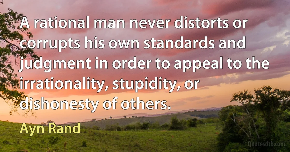 A rational man never distorts or corrupts his own standards and judgment in order to appeal to the irrationality, stupidity, or dishonesty of others. (Ayn Rand)