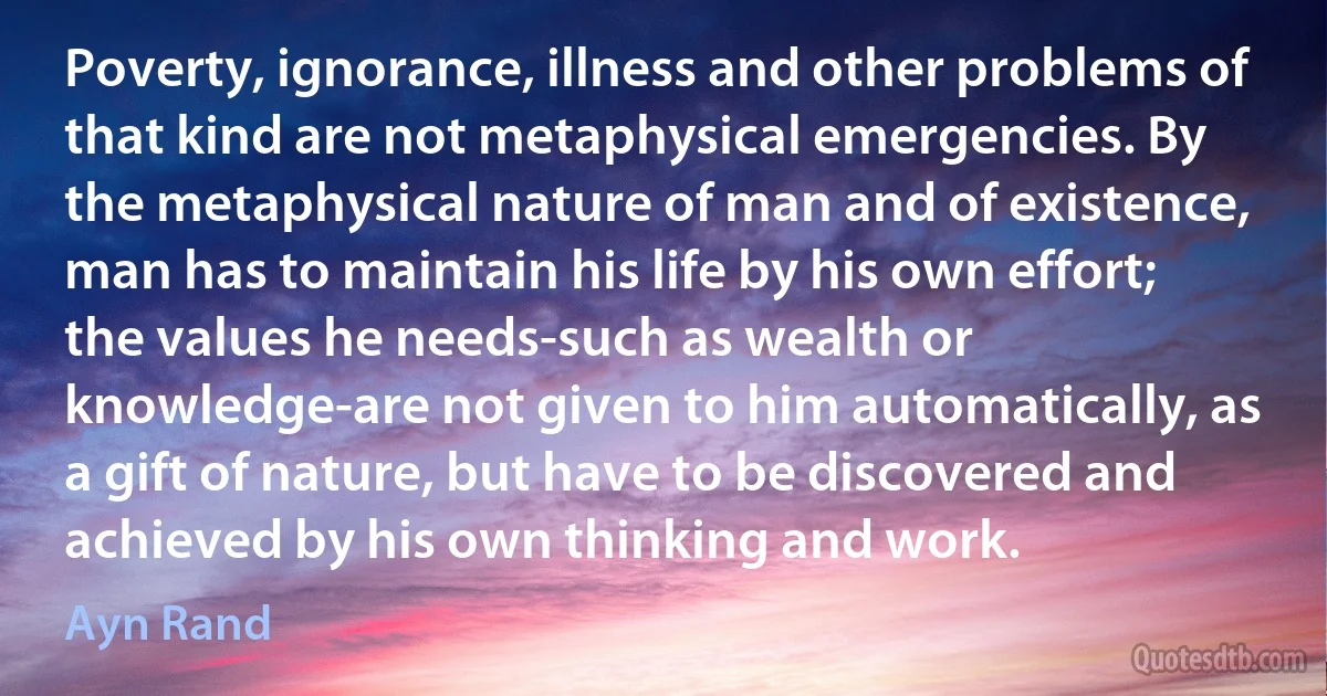 Poverty, ignorance, illness and other problems of that kind are not metaphysical emergencies. By the metaphysical nature of man and of existence, man has to maintain his life by his own effort; the values he needs-such as wealth or knowledge-are not given to him automatically, as a gift of nature, but have to be discovered and achieved by his own thinking and work. (Ayn Rand)