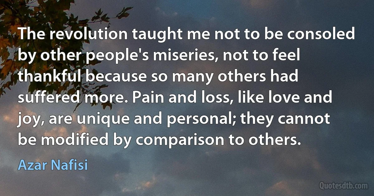 The revolution taught me not to be consoled by other people's miseries, not to feel thankful because so many others had suffered more. Pain and loss, like love and joy, are unique and personal; they cannot be modified by comparison to others. (Azar Nafisi)