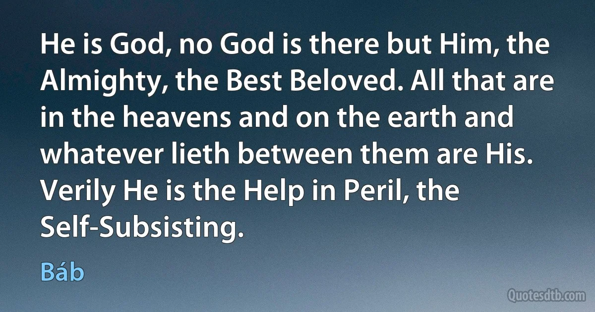 He is God, no God is there but Him, the Almighty, the Best Beloved. All that are in the heavens and on the earth and whatever lieth between them are His. Verily He is the Help in Peril, the Self-Subsisting. (Báb)