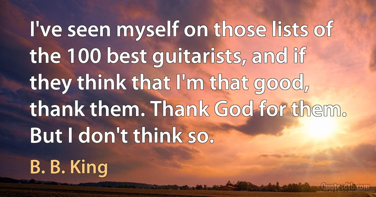 I've seen myself on those lists of the 100 best guitarists, and if they think that I'm that good, thank them. Thank God for them. But I don't think so. (B. B. King)