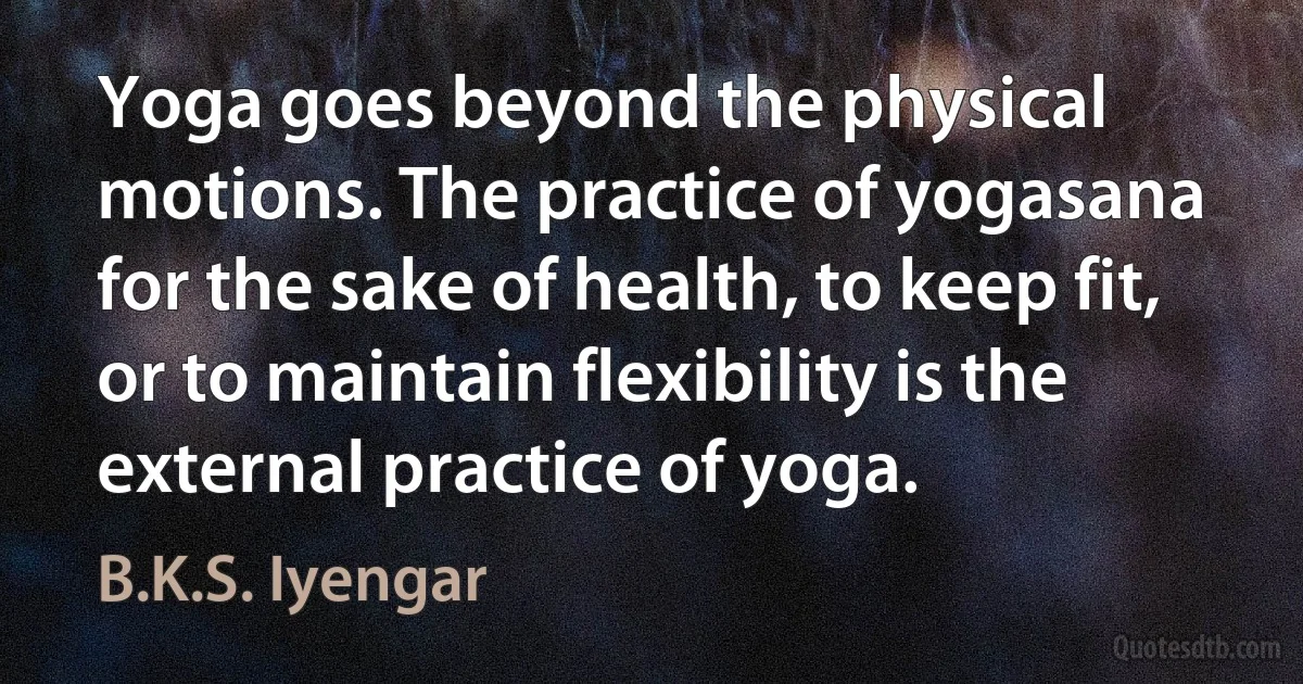 Yoga goes beyond the physical motions. The practice of yogasana for the sake of health, to keep fit, or to maintain flexibility is the external practice of yoga. (B.K.S. Iyengar)