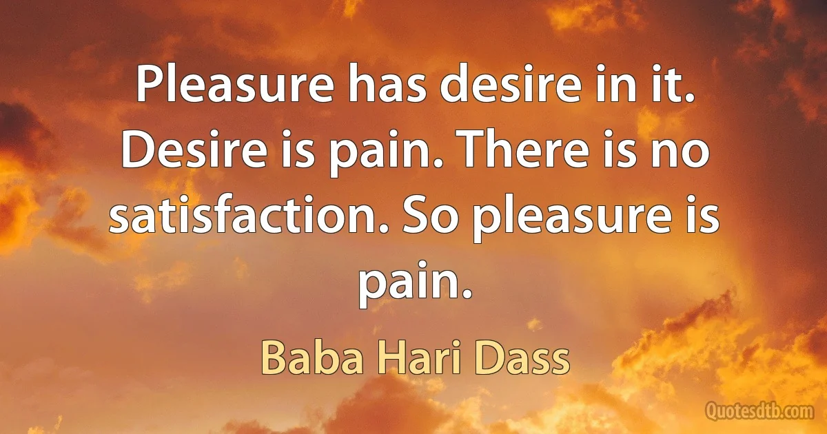 Pleasure has desire in it. Desire is pain. There is no satisfaction. So pleasure is pain. (Baba Hari Dass)