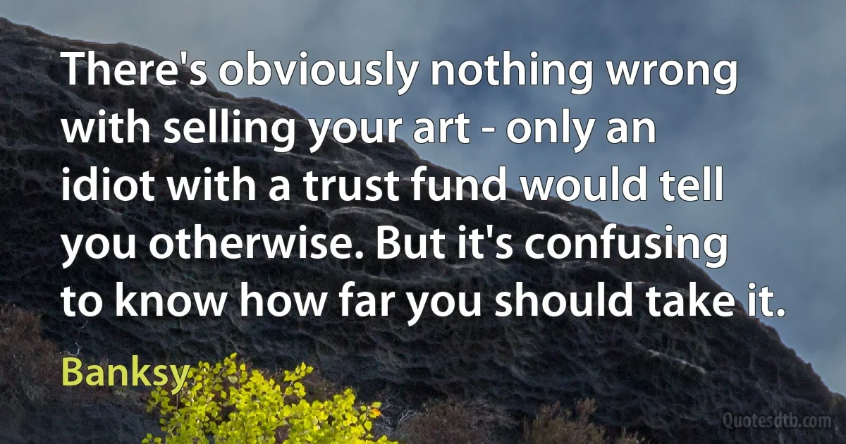 There's obviously nothing wrong with selling your art - only an idiot with a trust fund would tell you otherwise. But it's confusing to know how far you should take it. (Banksy)