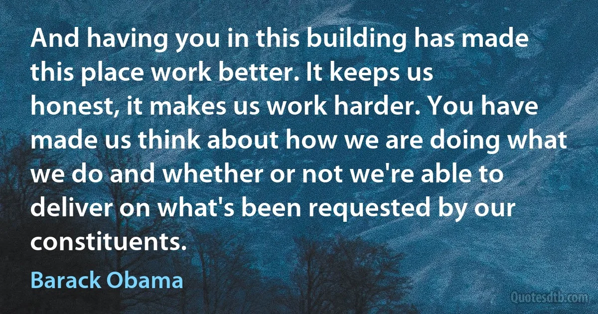 And having you in this building has made this place work better. It keeps us honest, it makes us work harder. You have made us think about how we are doing what we do and whether or not we're able to deliver on what's been requested by our constituents. (Barack Obama)