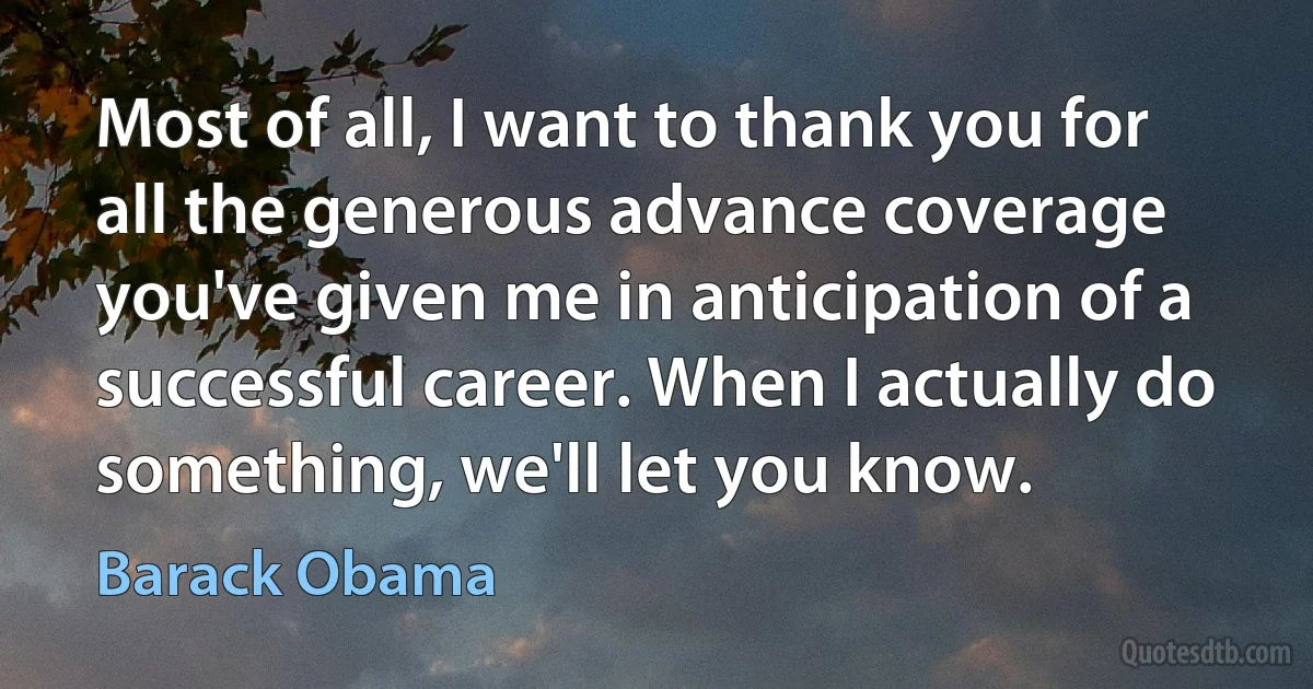 Most of all, I want to thank you for all the generous advance coverage you've given me in anticipation of a successful career. When I actually do something, we'll let you know. (Barack Obama)