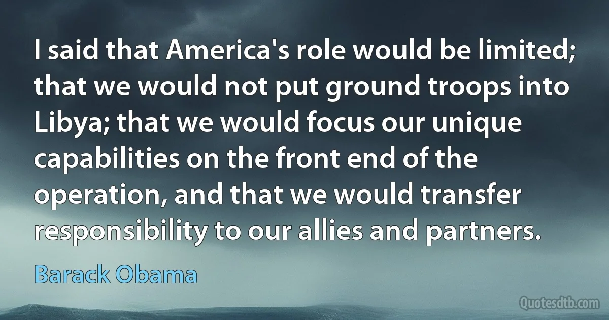 I said that America's role would be limited; that we would not put ground troops into Libya; that we would focus our unique capabilities on the front end of the operation, and that we would transfer responsibility to our allies and partners. (Barack Obama)