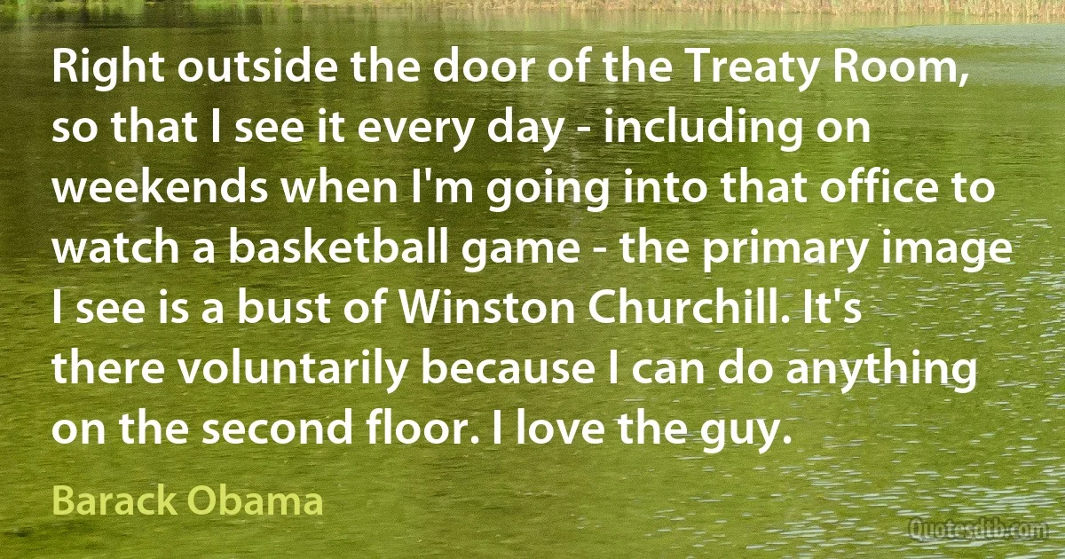 Right outside the door of the Treaty Room, so that I see it every day - including on weekends when I'm going into that office to watch a basketball game - the primary image I see is a bust of Winston Churchill. It's there voluntarily because I can do anything on the second floor. I love the guy. (Barack Obama)