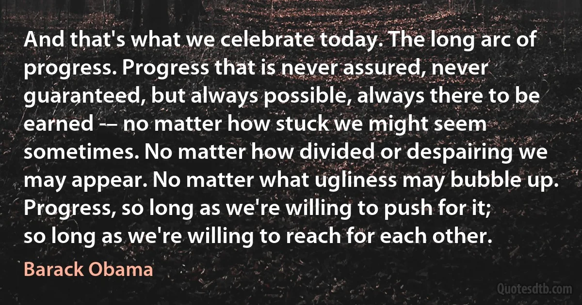 And that's what we celebrate today. The long arc of progress. Progress that is never assured, never guaranteed, but always possible, always there to be earned -– no matter how stuck we might seem sometimes. No matter how divided or despairing we may appear. No matter what ugliness may bubble up. Progress, so long as we're willing to push for it; so long as we're willing to reach for each other. (Barack Obama)