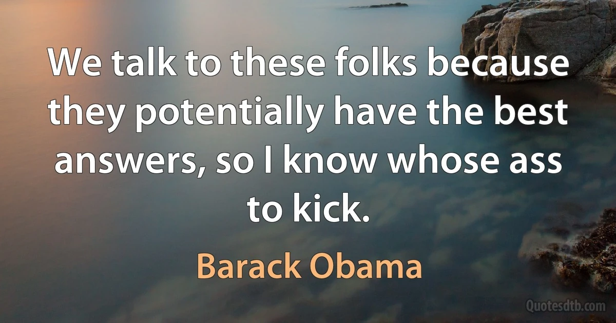 We talk to these folks because they potentially have the best answers, so I know whose ass to kick. (Barack Obama)