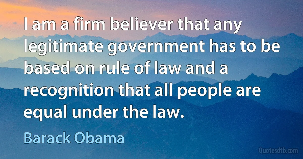 I am a firm believer that any legitimate government has to be based on rule of law and a recognition that all people are equal under the law. (Barack Obama)