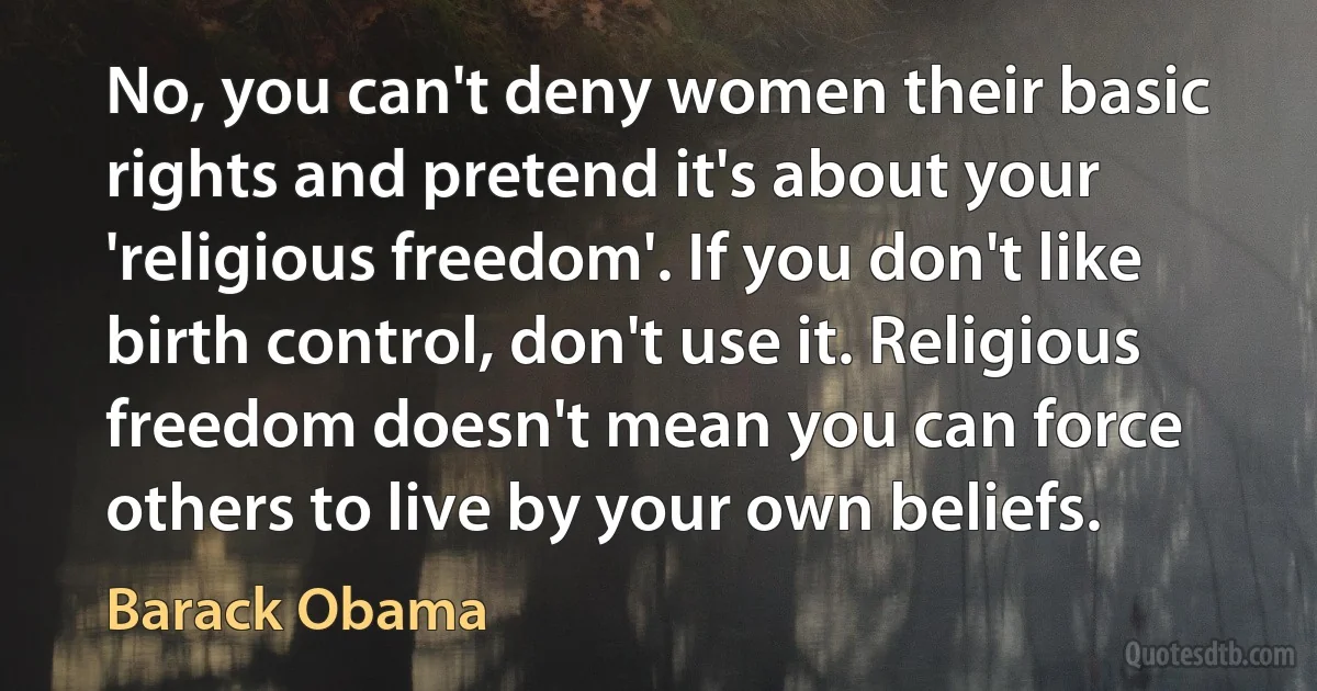 No, you can't deny women their basic rights and pretend it's about your 'religious freedom'. If you don't like birth control, don't use it. Religious freedom doesn't mean you can force others to live by your own beliefs. (Barack Obama)