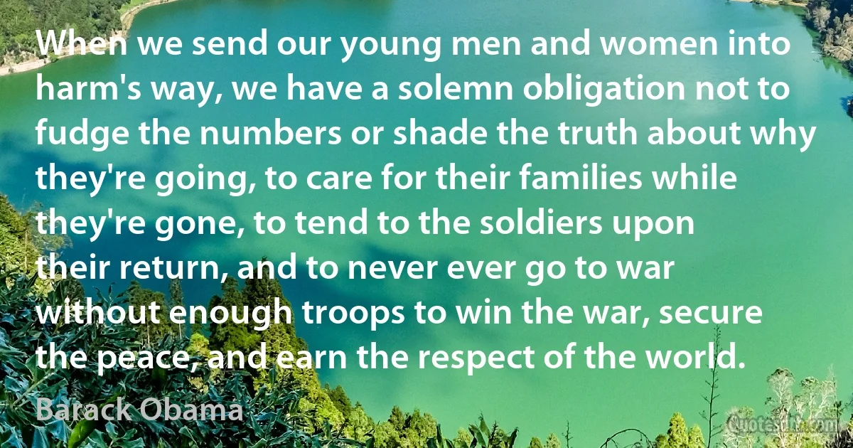 When we send our young men and women into harm's way, we have a solemn obligation not to fudge the numbers or shade the truth about why they're going, to care for their families while they're gone, to tend to the soldiers upon their return, and to never ever go to war without enough troops to win the war, secure the peace, and earn the respect of the world. (Barack Obama)