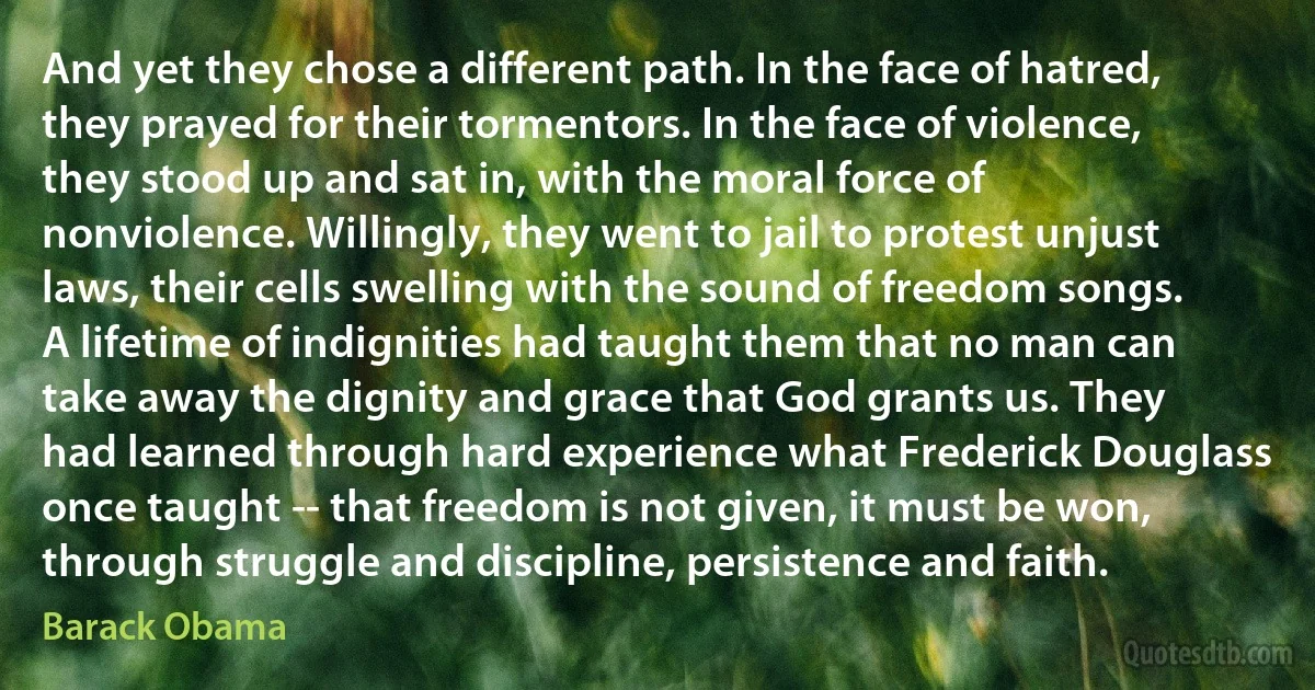 And yet they chose a different path. In the face of hatred, they prayed for their tormentors. In the face of violence, they stood up and sat in, with the moral force of nonviolence. Willingly, they went to jail to protest unjust laws, their cells swelling with the sound of freedom songs. A lifetime of indignities had taught them that no man can take away the dignity and grace that God grants us. They had learned through hard experience what Frederick Douglass once taught -- that freedom is not given, it must be won, through struggle and discipline, persistence and faith. (Barack Obama)