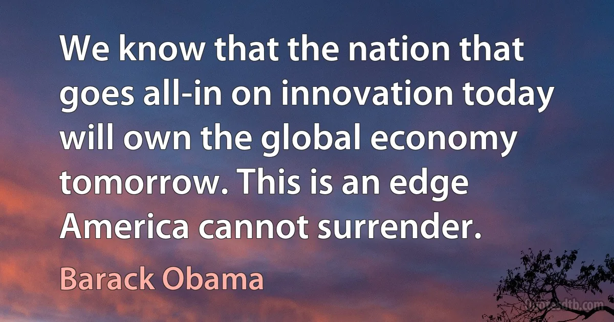 We know that the nation that goes all-in on innovation today will own the global economy tomorrow. This is an edge America cannot surrender. (Barack Obama)