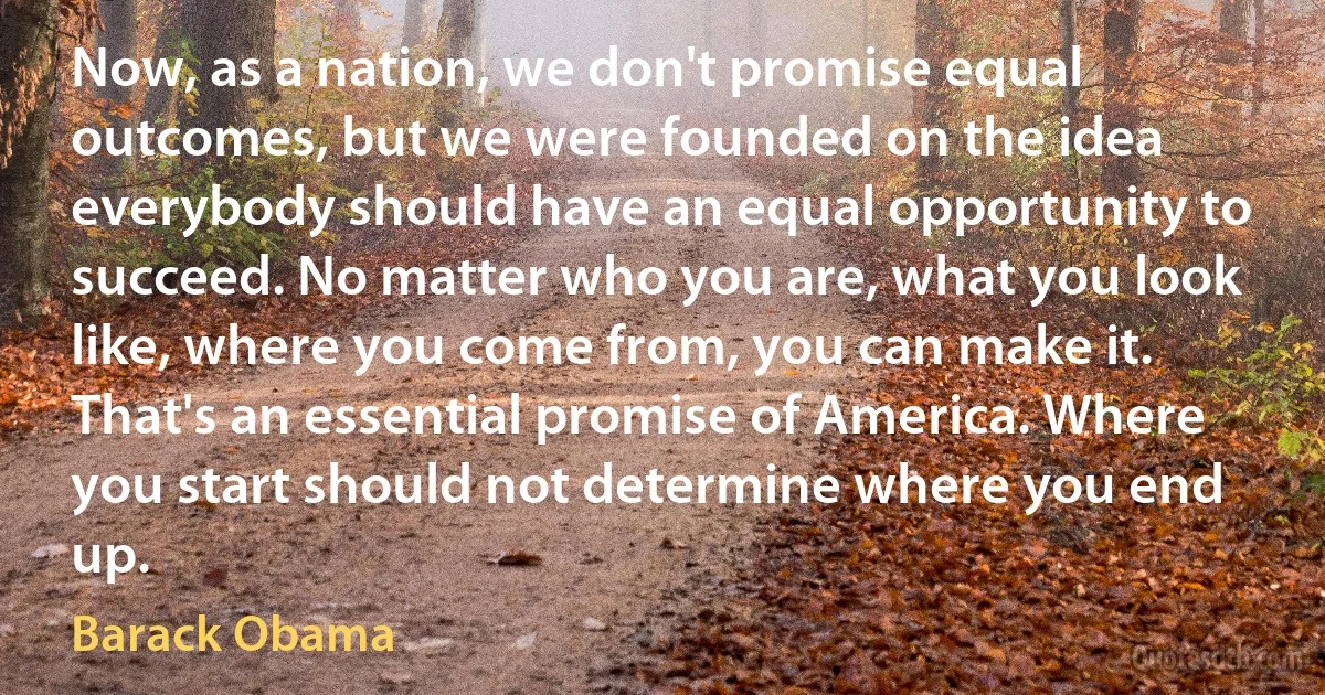 Now, as a nation, we don't promise equal outcomes, but we were founded on the idea everybody should have an equal opportunity to succeed. No matter who you are, what you look like, where you come from, you can make it. That's an essential promise of America. Where you start should not determine where you end up. (Barack Obama)