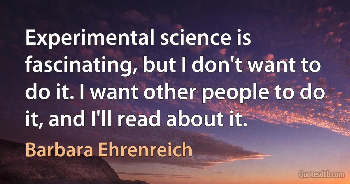 Experimental science is fascinating, but I don't want to do it. I want other people to do it, and I'll read about it. (Barbara Ehrenreich)